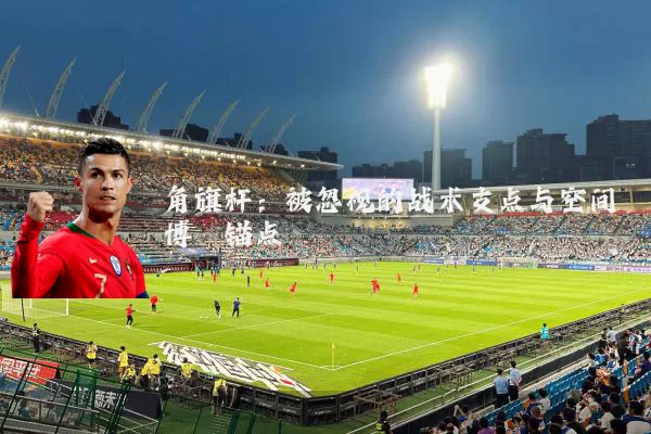 角旗杆:被忽视的战术支点与空间博弈锚点